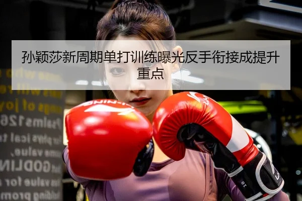 孙颖莎新周期单打训练曝光反手衔接成提升重点