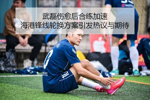 武磊伤愈后合练加速 海港锋线轮换方案引发热议与期待