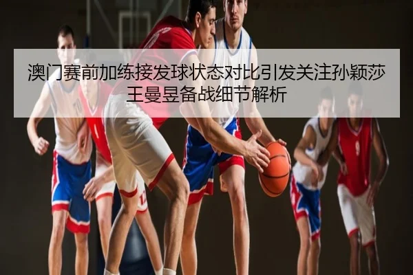 澳门赛前加练接发球状态对比引发关注孙颖莎王曼昱备战细节解析