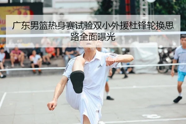 广东男篮热身赛试验双小外援杜锋轮换思路全面曝光