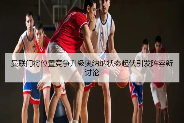 曼联门将位置竞争升级奥纳纳状态起伏引发阵容新讨论