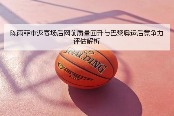 陈雨菲重返赛场后网前质量回升与巴黎奥运后竞争力评估解析