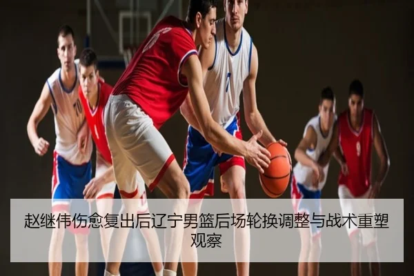 赵继伟伤愈复出后辽宁男篮后场轮换调整与战术重塑观察