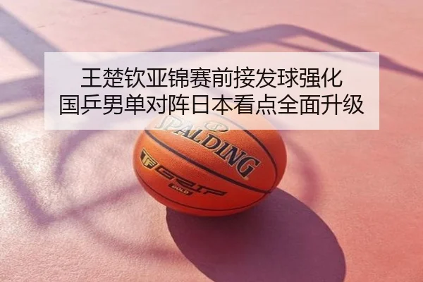 王楚钦亚锦赛前接发球强化 国乒男单对阵日本看点全面升级