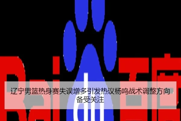 辽宁男篮热身赛失误增多引发热议杨鸣战术调整方向备受关注